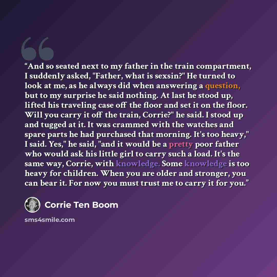 “And so seated next to my father in the train compartment, I suddenly asked, "Father, what is sexsin?" He turned to look at me, as he always did when answering a question, but to my surprise he said nothing. At last he stood up, lifted his traveling case off the floor and set it on the floor. Will…” quote by Corrie Ten Boom