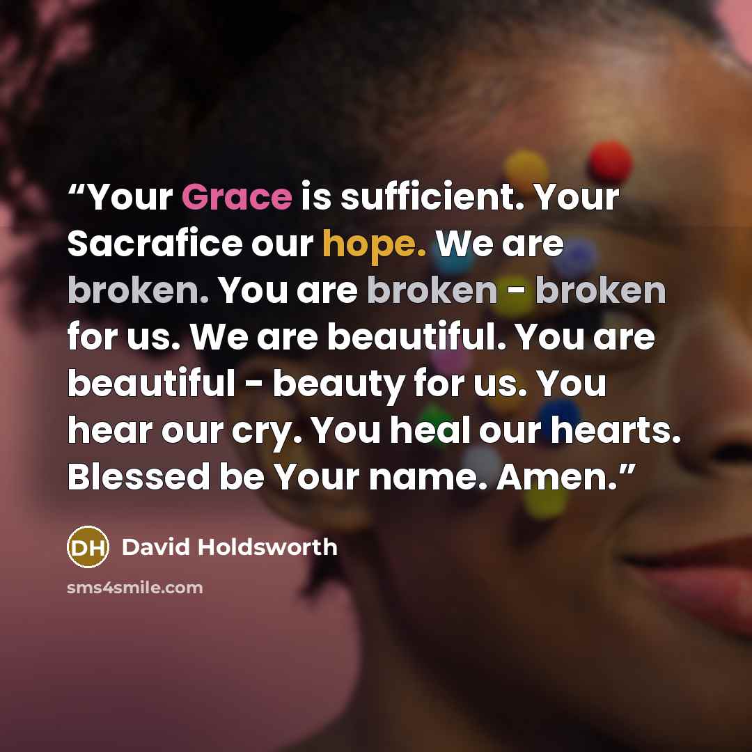 “Your Grace is sufficient. Your Sacrafice our hope. We are broken. You are broken - broken for us. We are beautiful. You are beautiful - beauty for us. You hear our cry. You heal our hearts. Blessed be Your name. Amen.” quote by David Holdsworth