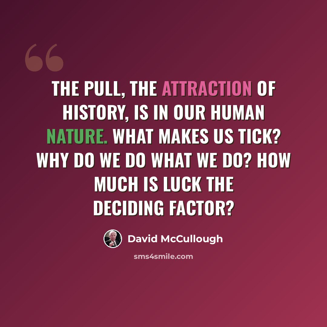 “The pull, the attraction of history, is in our human nature. What makes us tick? Why do we do what we do? How much is luck the deciding factor?” quote by David McCullough