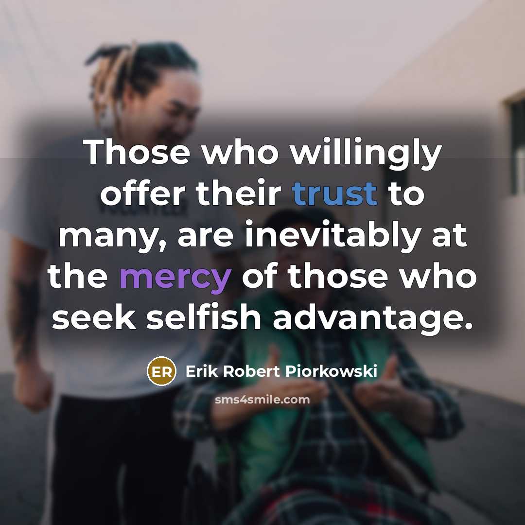 “Those who willingly offer their trust to many, are inevitably at the mercy of those who seek selfish advantage.” quote by Erik Robert Piorkowski