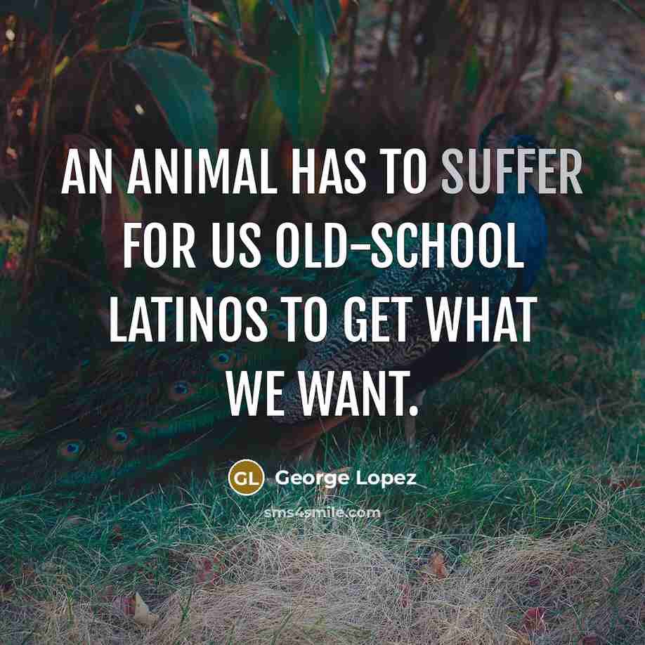 “An animal has to suffer for us old-school Latinos to get what we want.” quote by George Lopez