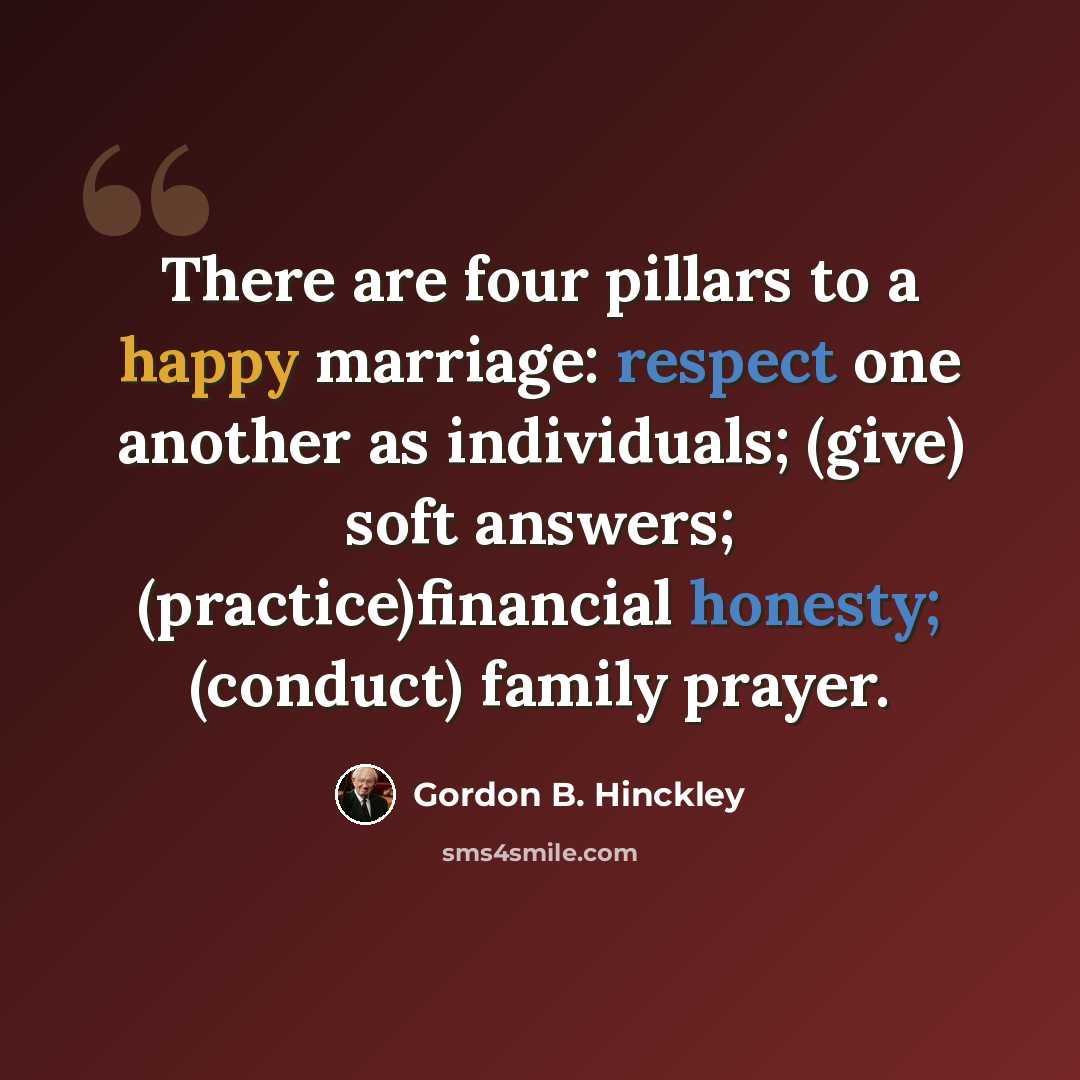 “There are four pillars to a happy marriage: respect one another as individuals; (give) soft answers; (practice)financial honesty; (conduct) family prayer.” quote by Gordon B. Hinckley