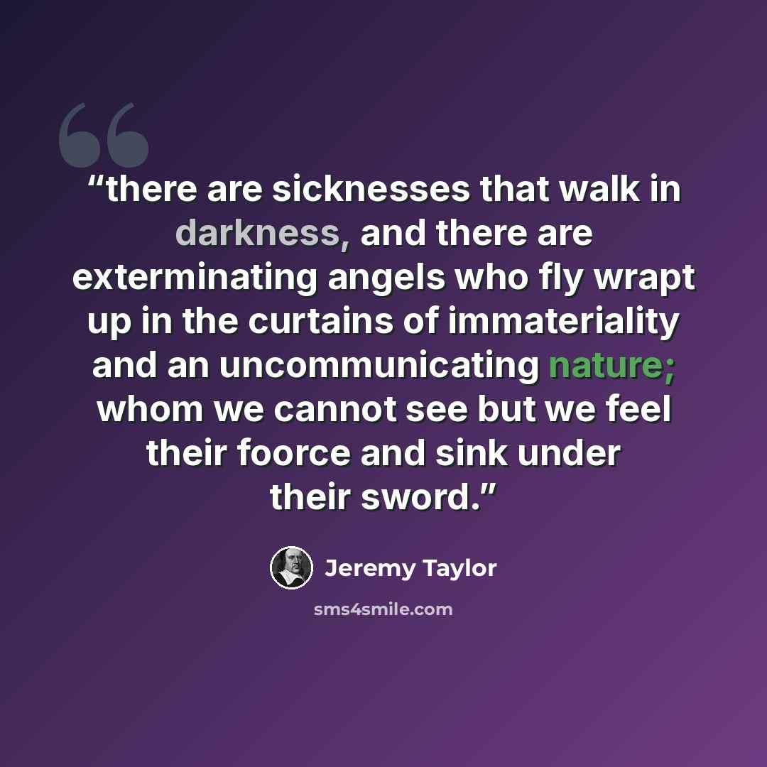 “there are sicknesses that walk in darkness, and there are exterminating angels who fly wrapt up in the curtains of immateriality and an uncommunicating nature; whom we cannot see but we feel their foorce and sink under their sword.” quote by Jeremy Taylor