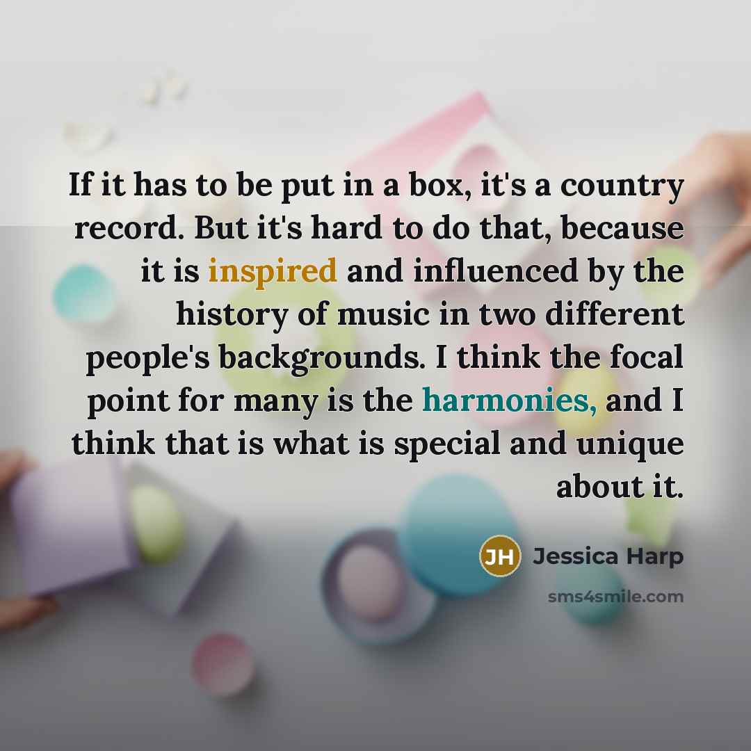 “If it has to be put in a box, it's a country record. But it's hard to do that, because it is inspired and influenced by the history of music in two different people's backgrounds. I think the focal point for many is the harmonies, and I think that is what is special and unique about it.” quote by Jessica Harp