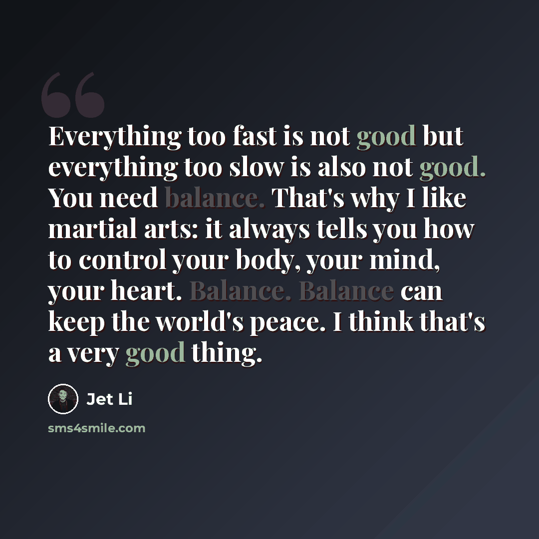 “Everything too fast is not good but everything too slow is also not good. You need balance. That's why I like martial arts: it always tells you how to control your body, your mind, your heart. Balance. Balance can keep the world's peace. I think that's a very good thing.” quote by Jet Li
