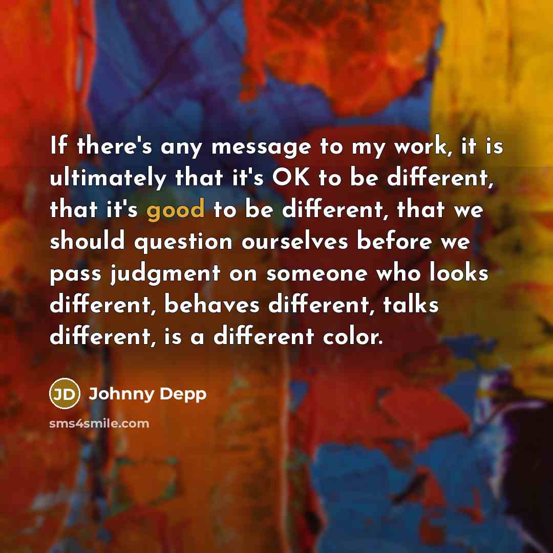 “If there's any message to my work, it is ultimately that it's OK to be different, that it's good to be different, that we should question ourselves before we pass judgment on someone who looks different, behaves different, talks different, is a different color.” quote by Johnny Depp