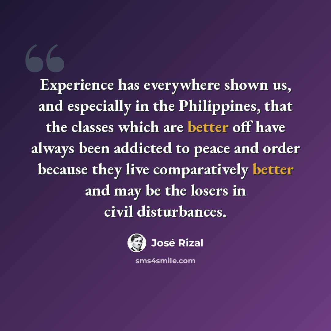 “Experience has everywhere shown us, and especially in the Philippines, that the classes which are better off have always been addicted to peace and order because they live comparatively better and may be the losers in civil disturbances.” quote by Jose Rizal