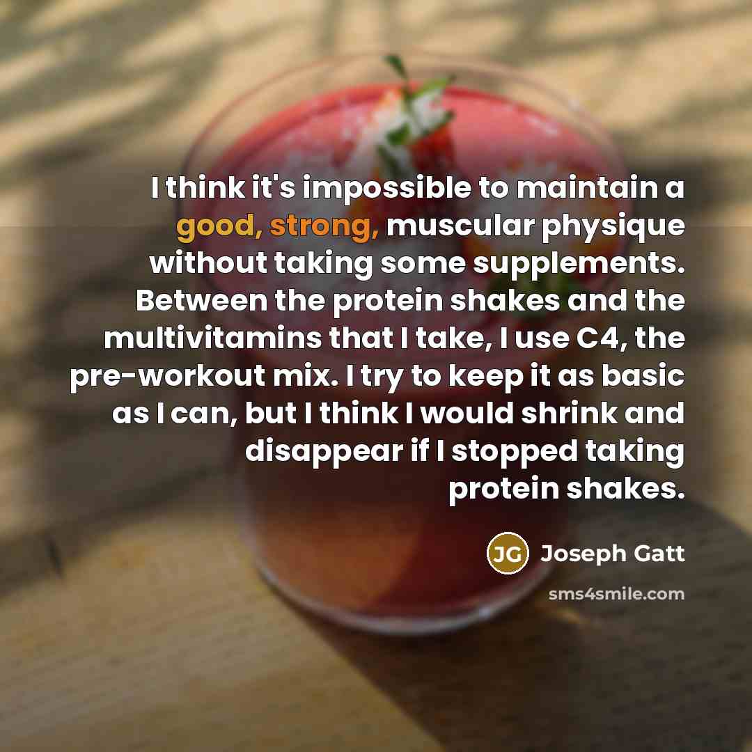 “I think it's impossible to maintain a good, strong, muscular physique without taking some supplements. Between the protein shakes and the multivitamins that I take, I use C4, the pre-workout mix. I try to keep it as basic as I can, but I think I would shrink and disappear if I stopped taking…” quote by Joseph Gatt
