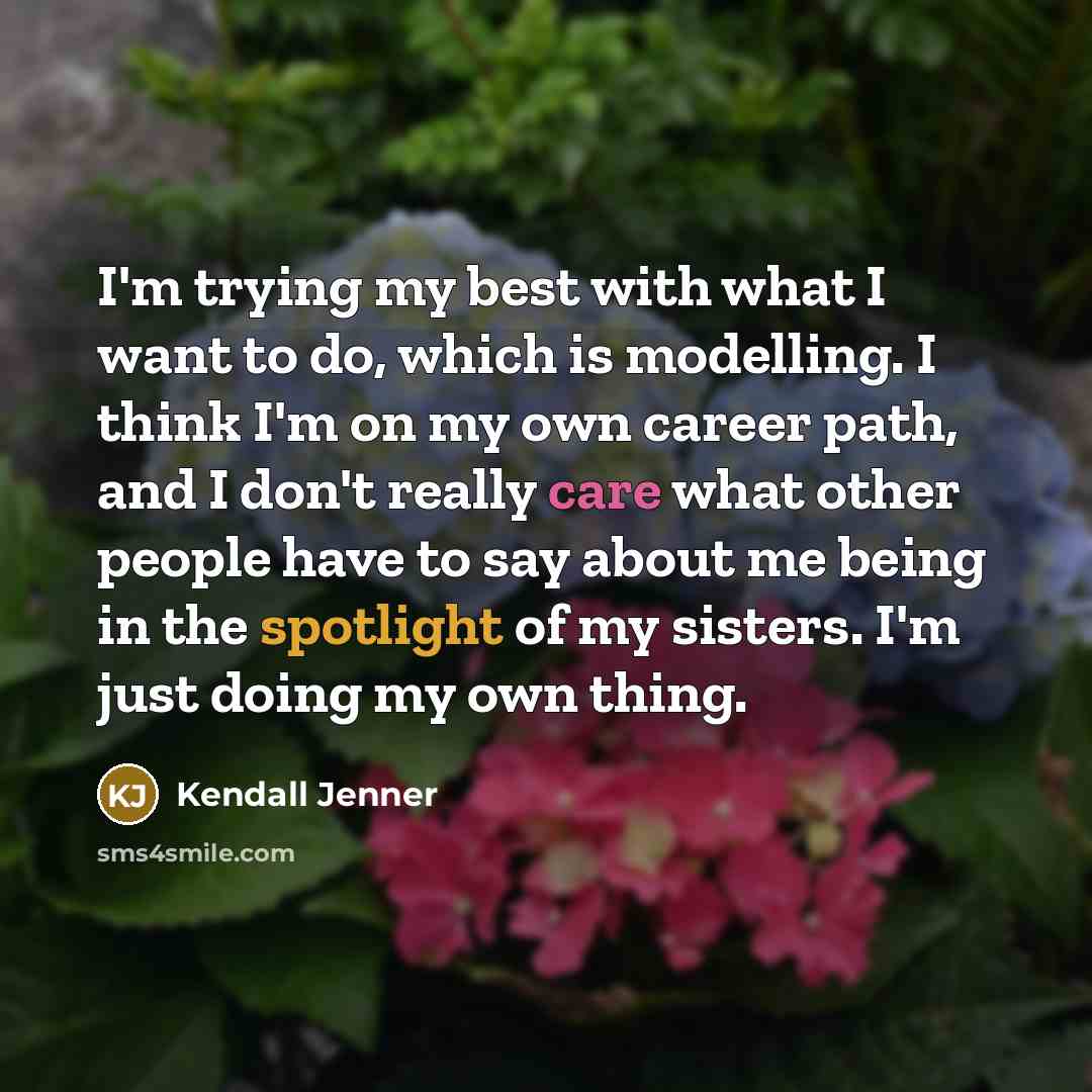 “I'm trying my best with what I want to do, which is modelling. I think I'm on my own career path, and I don't really care what other people have to say about me being in the spotlight of my sisters. I'm just doing my own thing.” quote by Kendall Jenner