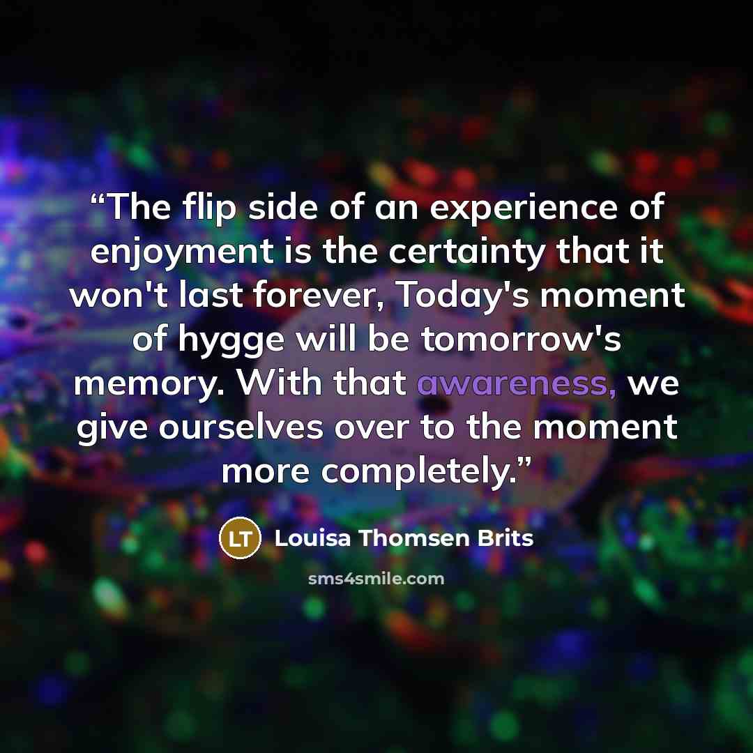 “The flip side of an experience of enjoyment is the certainty that it won't last forever, Today's moment of hygge will be tomorrow's memory. With that awareness, we give ourselves over to the moment more completely.” quote by Louisa Thomsen Brits