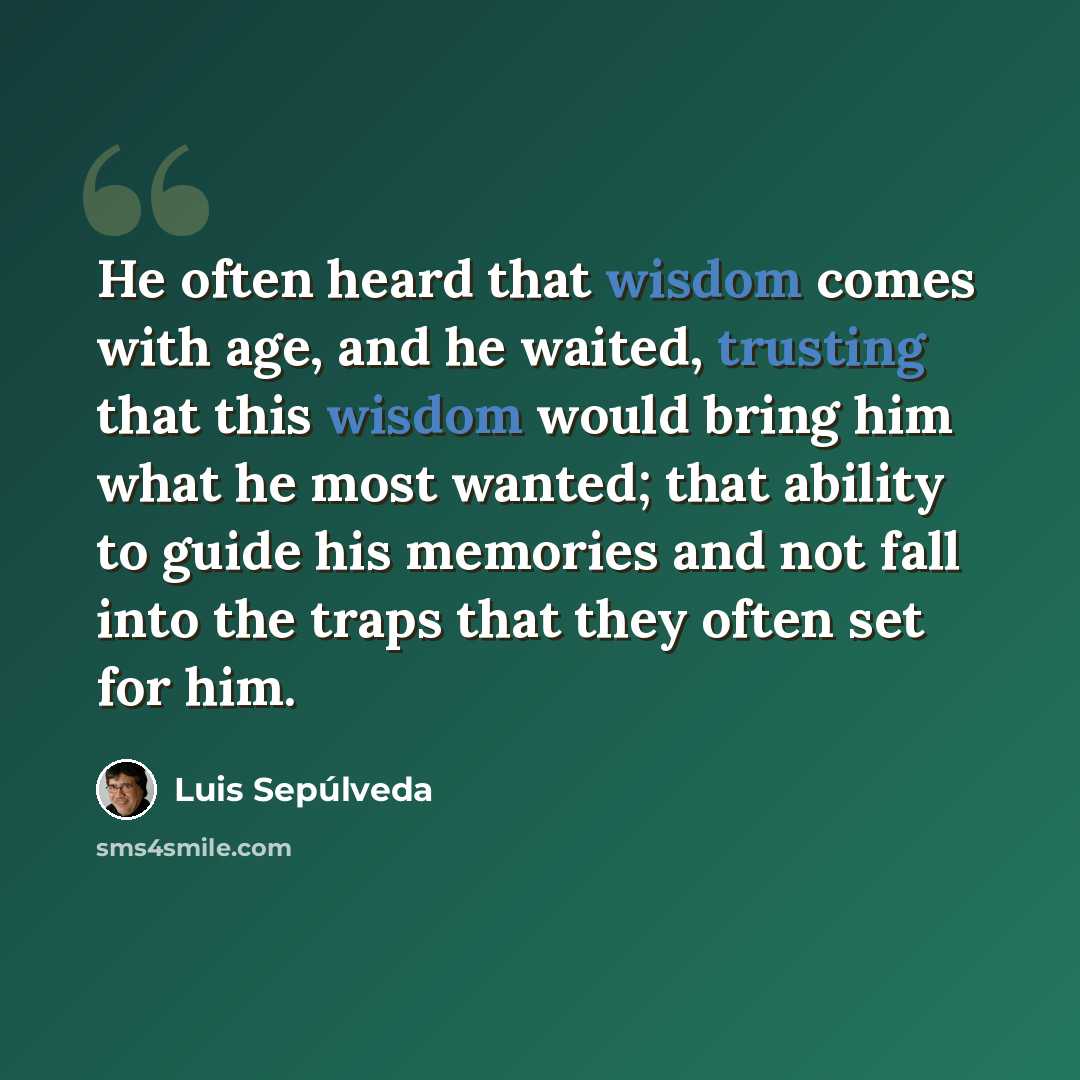 “He often heard that wisdom comes with age, and he waited, trusting that this wisdom would bring him what he most wanted; that ability to guide his memories and not fall into the traps that they often set for him.” quote by Luis Sepúlveda