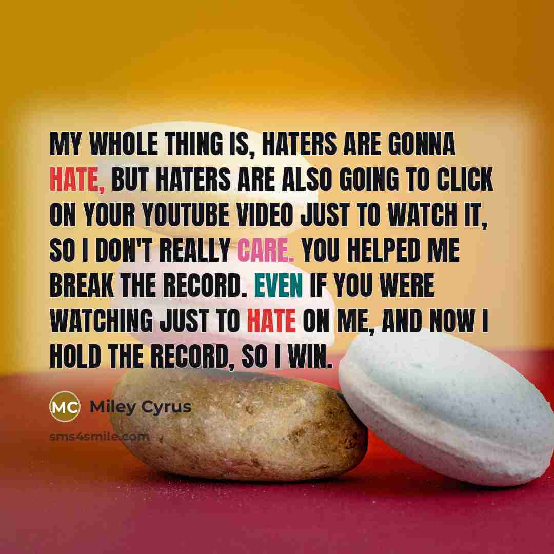 “My whole thing is, haters are gonna hate, but haters are also going to click on your YouTube video just to watch it, so I don't really care. You helped me break the record. Even if you were watching just to hate on me, and now I hold the record, so I win.” quote by Miley Cyrus