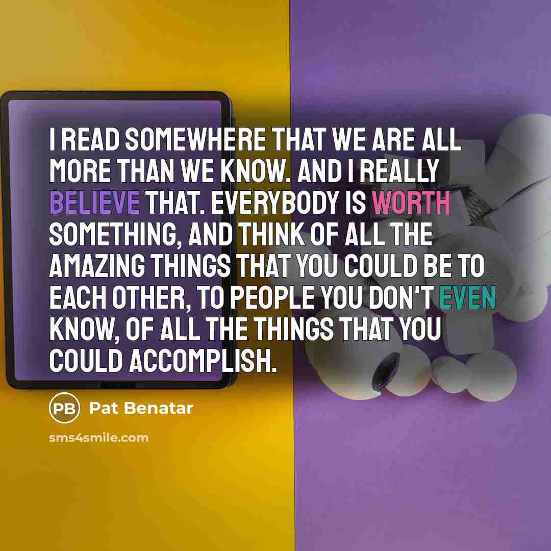 “I read somewhere that we are all more than we know. And I really believe that. Everybody is worth something, and think of all the amazing things that you could be to each other, to people you don't even know, of all the things that you could accomplish.” quote by Pat Benatar