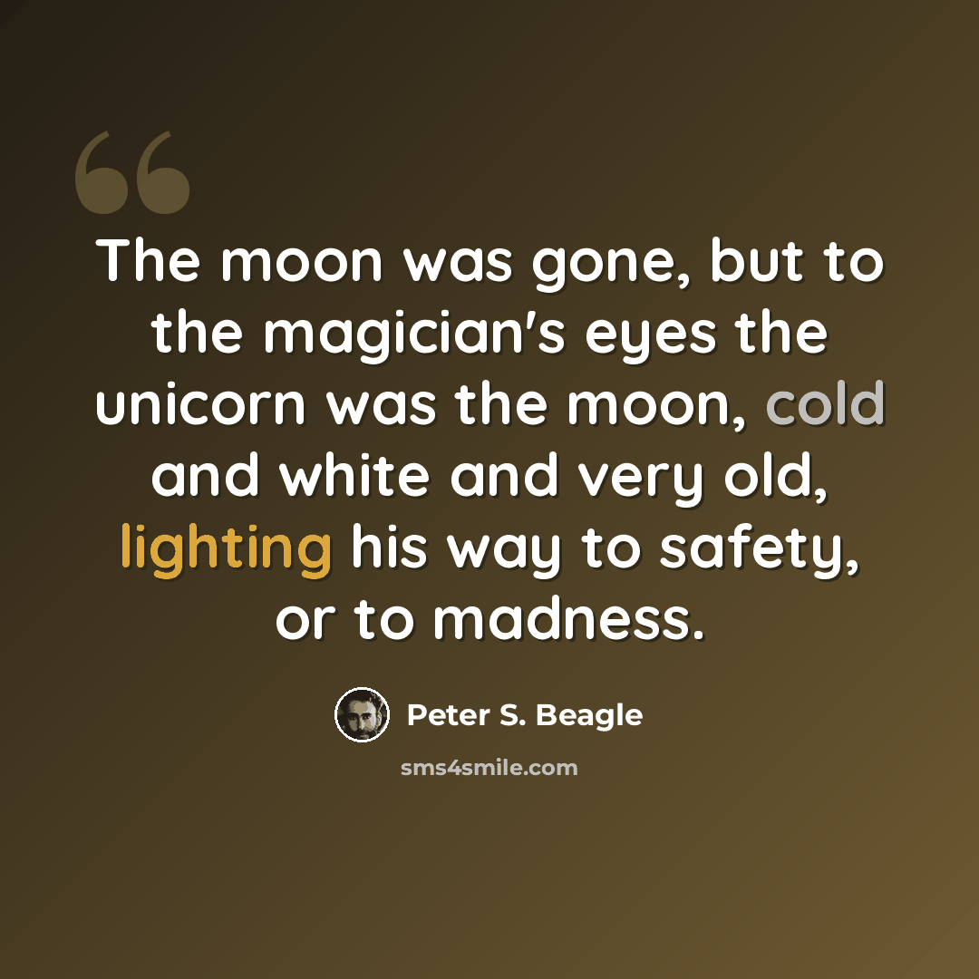 “The moon was gone, but to the magician's eyes the unicorn was the moon, cold and white and very old, lighting his way to safety, or to madness.” quote by Peter S. Beagle