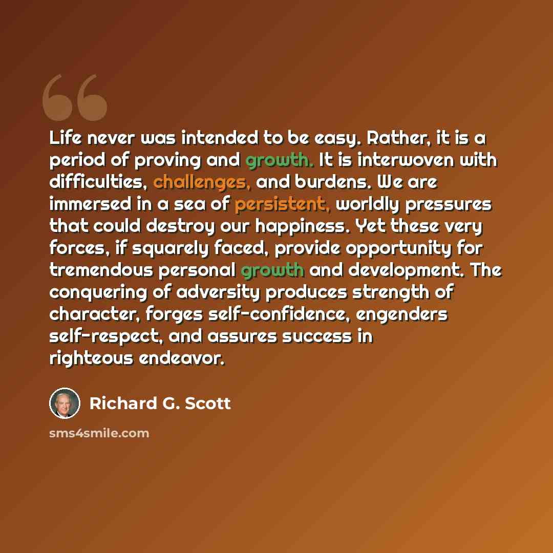 “Life never was intended to be easy. Rather, it is a period of proving and growth. It is interwoven with difficulties, challenges, and burdens. We are immersed in a sea of persistent, worldly pressures that could destroy our happiness. Yet these very forces, if squarely faced, provide opportunity…” quote by Richard G. Scott