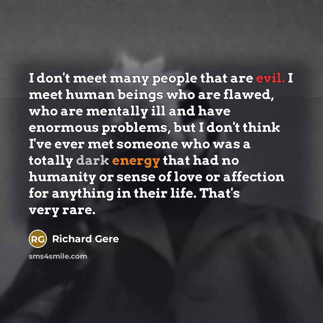 “I don't meet many people that are evil. I meet human beings who are flawed, who are mentally ill and have enormous problems, but I don't think I've ever met someone who was a totally dark energy that had no humanity or sense of love or affection for anything in their life. That's very rare.” quote by Richard Gere