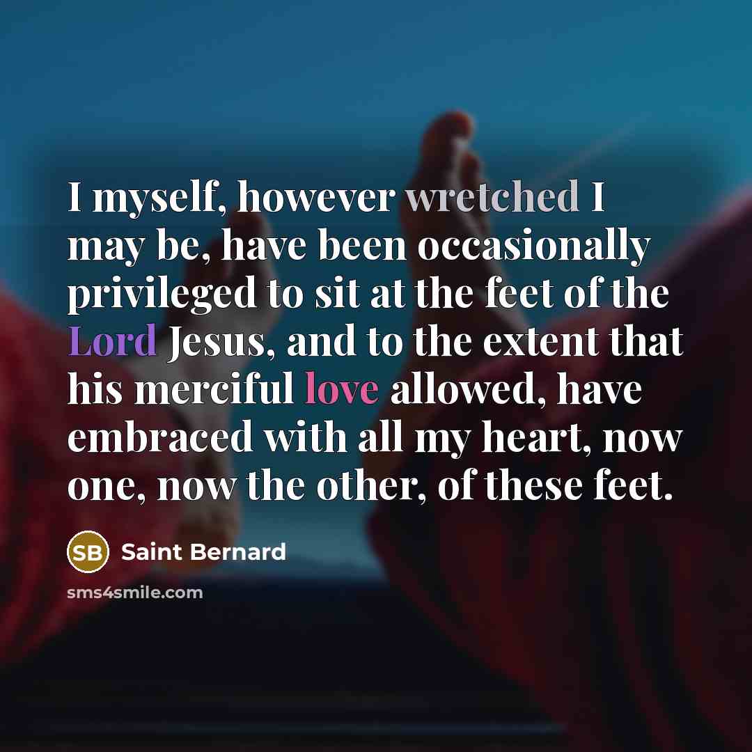 “I myself, however wretched I may be, have been occasionally privileged to sit at the feet of the Lord Jesus, and to the extent that his merciful love allowed, have embraced with all my heart, now one, now the other, of these feet.” quote by Saint Bernard