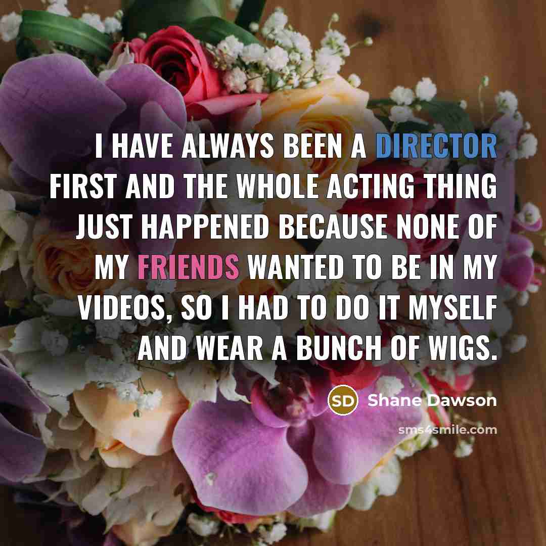 “I have always been a director first and the whole acting thing just happened because none of my friends wanted to be in my videos, so I had to do it myself and wear a bunch of wigs.” quote by Shane Dawson