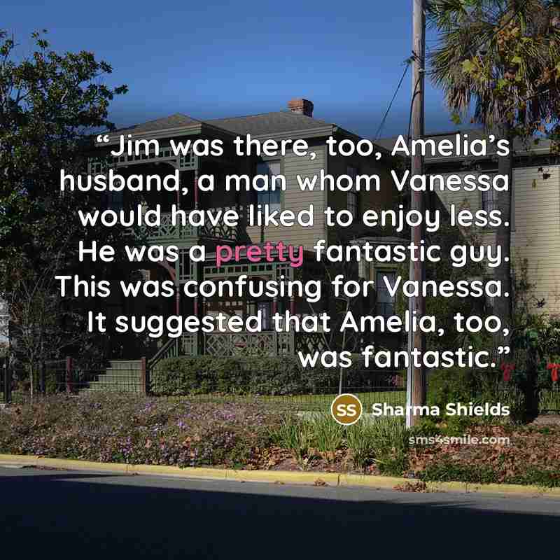 “Jim was there, too, Amelia’s husband, a man whom Vanessa would have liked to enjoy less. He was a pretty fantastic guy. This was confusing for Vanessa. It suggested that Amelia, too, was fantastic.” quote by Sharma Shields