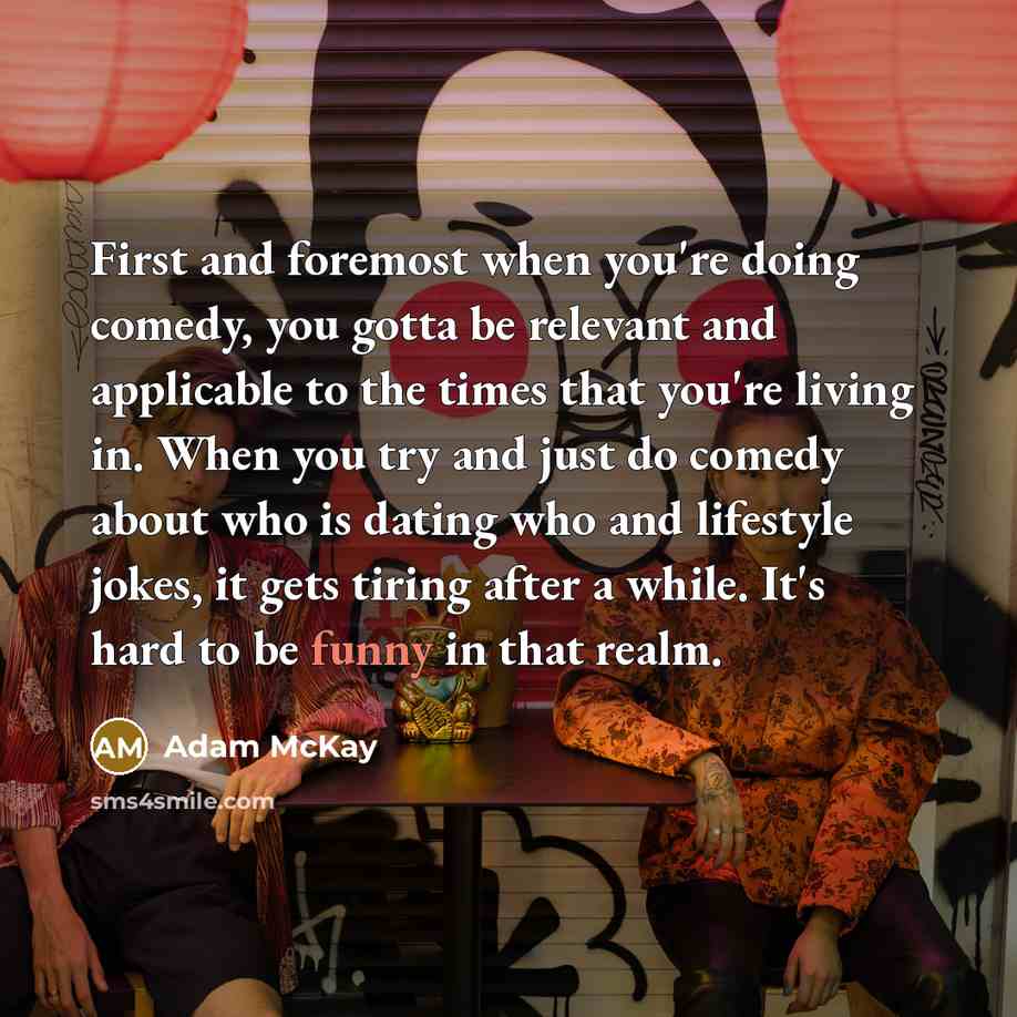 “First and foremost when you're doing comedy, you gotta be relevant and applicable to the times that you're living in. When you try and just do comedy about who is dating who and lifestyle jokes, it gets tiring after a while. It's hard to be funny in that realm.” quote by Adam McKay