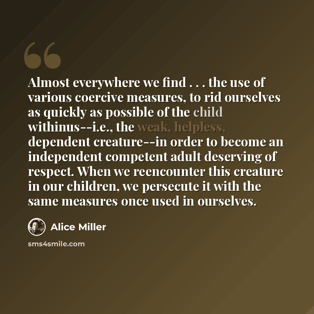 “Almost everywhere we find . . . the use of various coercive measures, to rid ourselves as quickly as possible of the child withinus--i.e., the weak, helpless, dependent creature--in order to become an independent competent adult deserving of respect. When we reencounter this creature in our…” quote by Alice Miller