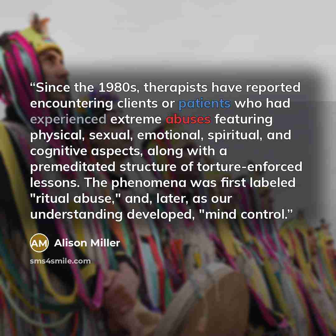 “Since the 1980s, therapists have reported encountering clients or patients who had experienced extreme abuses featuring physical, sexual, emotional, spiritual, and cognitive aspects, along with a premeditated structure of torture-enforced lessons. The phenomena was first labeled "ritual abuse,"…” quote by Alison Miller