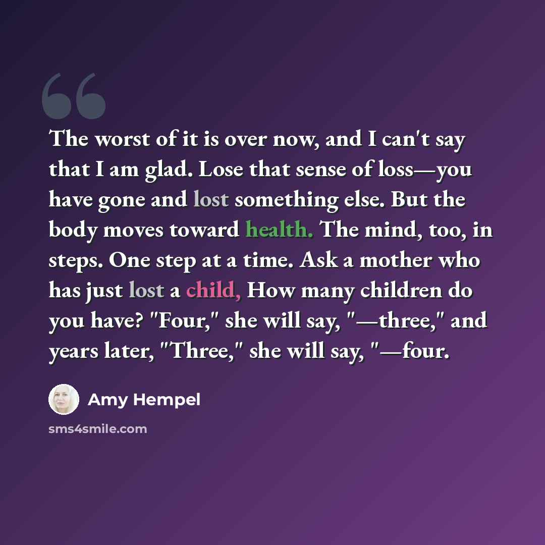 “The worst of it is over now, and I can't say that I am glad. Lose that sense of loss—you have gone and lost something else. But the body moves toward health. The mind, too, in steps. One step at a time. Ask a mother who has just lost a child, How many children do you have? "Four," she will say…” quote by Amy Hempel