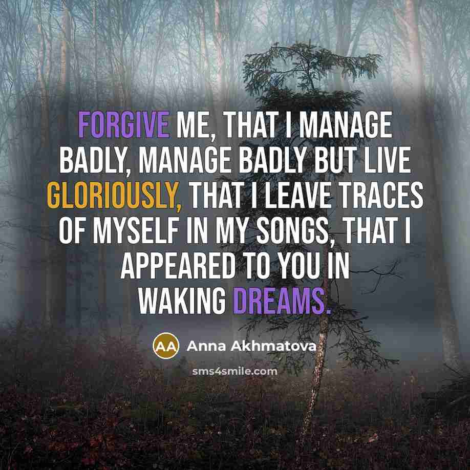 “Forgive me, that I manage badly, Manage badly but live gloriously, That I leave traces of myself in my songs, That I appeared to you in waking dreams.” quote by Anna Akhmatova