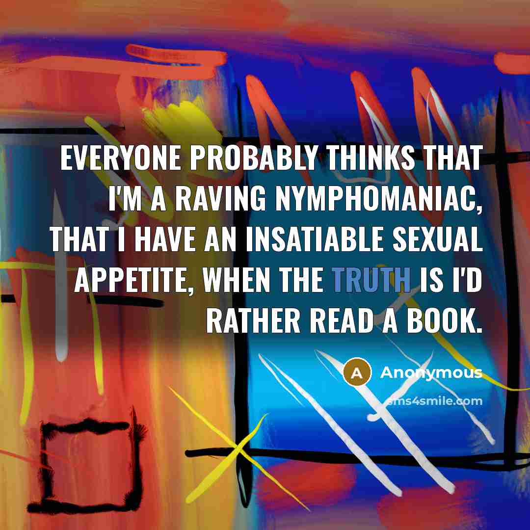 “Everyone probably thinks that I'm a raving nymphomaniac, that I have an insatiable sexual appetite, when the truth is I'd rather read a book.” quote by Anonymous