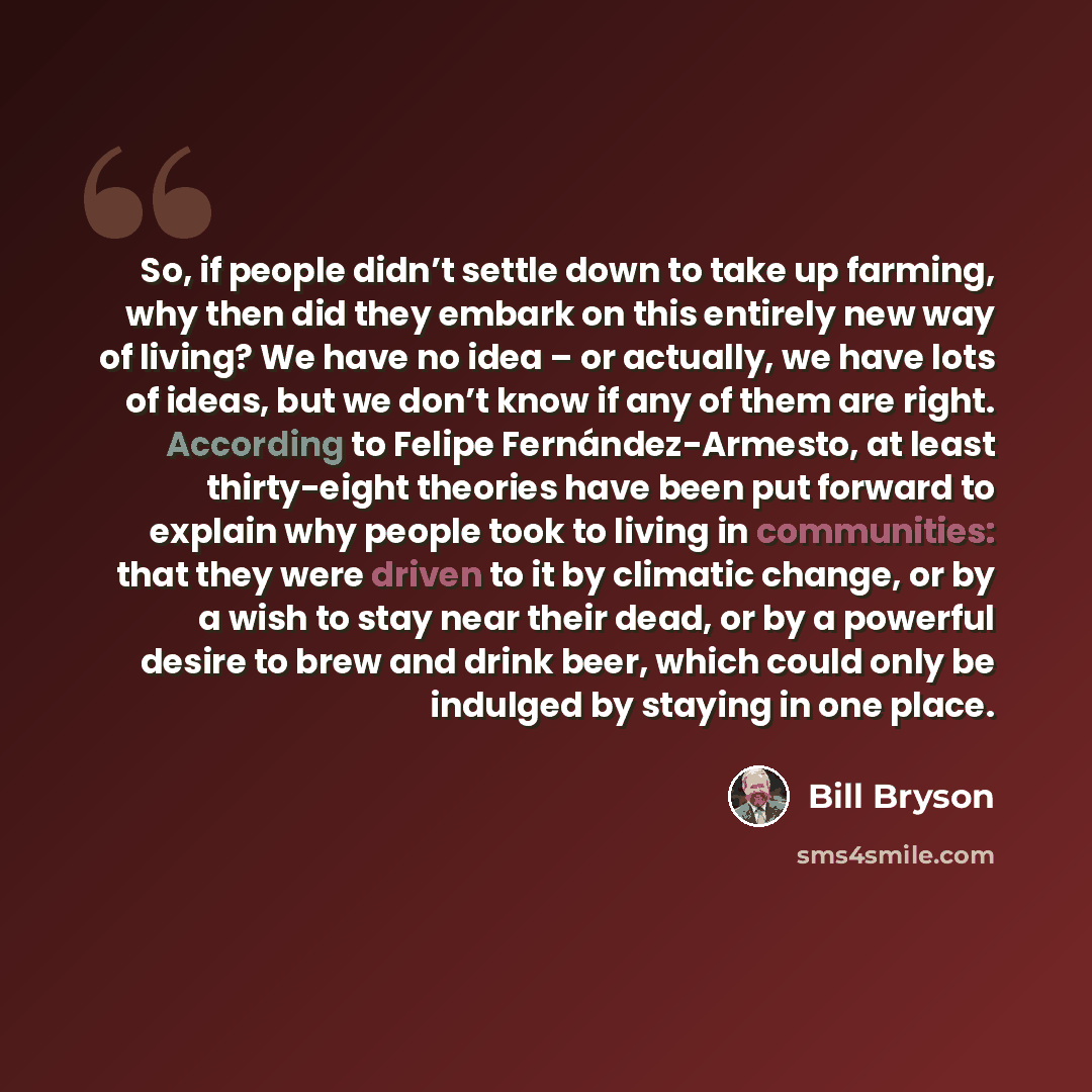 “So, if people didn’t settle down to take up farming, why then did they embark on this entirely new way of living? We have no idea – or actually, we have lots of ideas, but we don’t know if any of them are right. According to Felipe Fernández-Armesto, at least thirty-eight theories have been put…” quote by Bill Bryson
