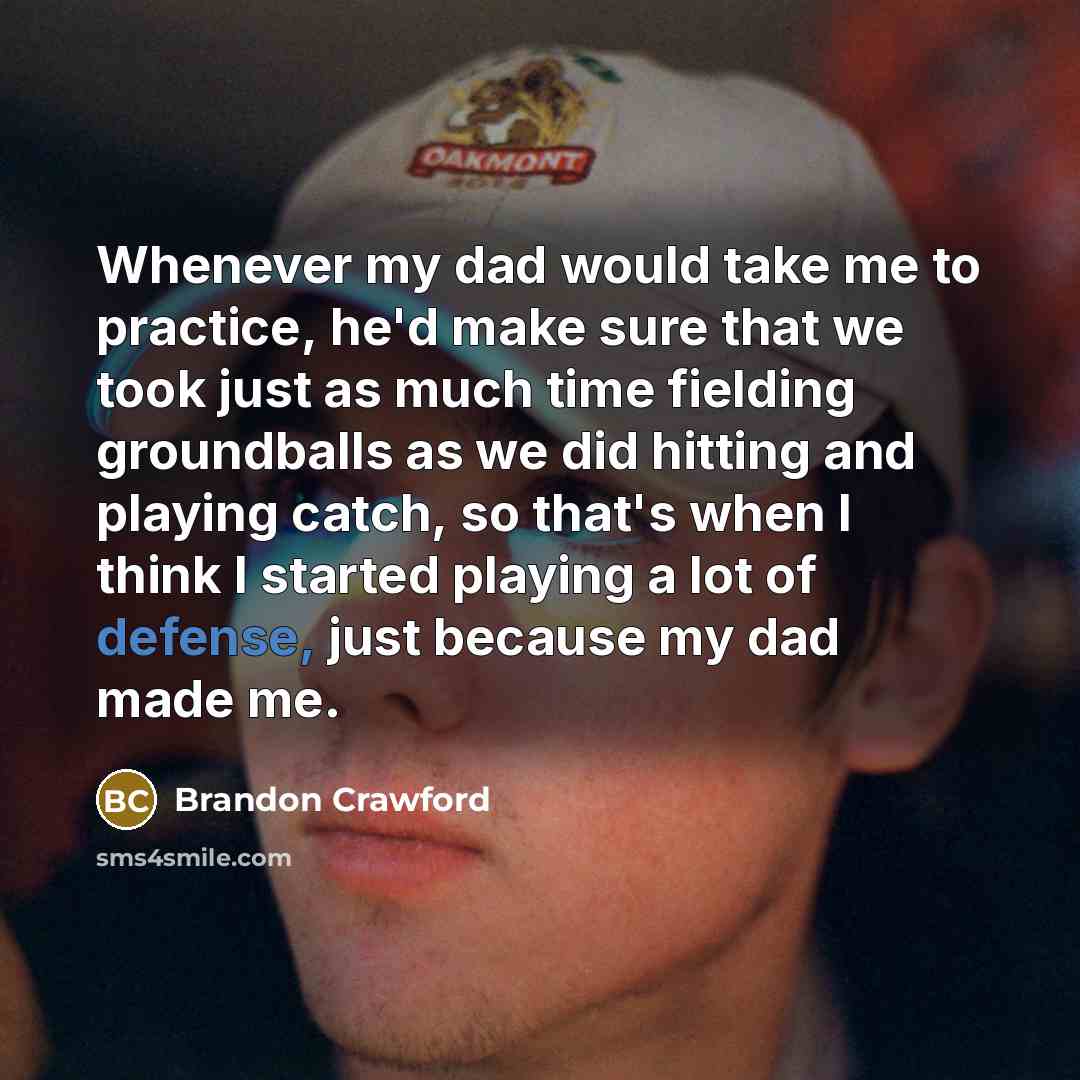 “Whenever my dad would take me to practice, he'd make sure that we took just as much time fielding groundballs as we did hitting and playing catch, so that's when I think I started playing a lot of defense, just because my dad made me.” quote by Brandon Crawford