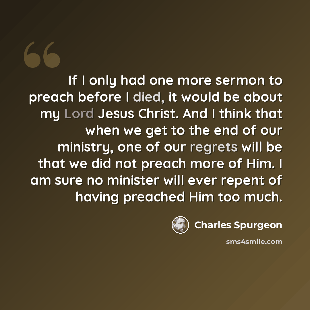 “If I only had one more sermon to preach before I died, it would be about my Lord Jesus Christ. And I think that when we get to the end of our ministry, one of our regrets will be that we did not preach more of Him. I am sure no minister will ever repent of having preached Him too much.” quote by Charles Spurgeon
