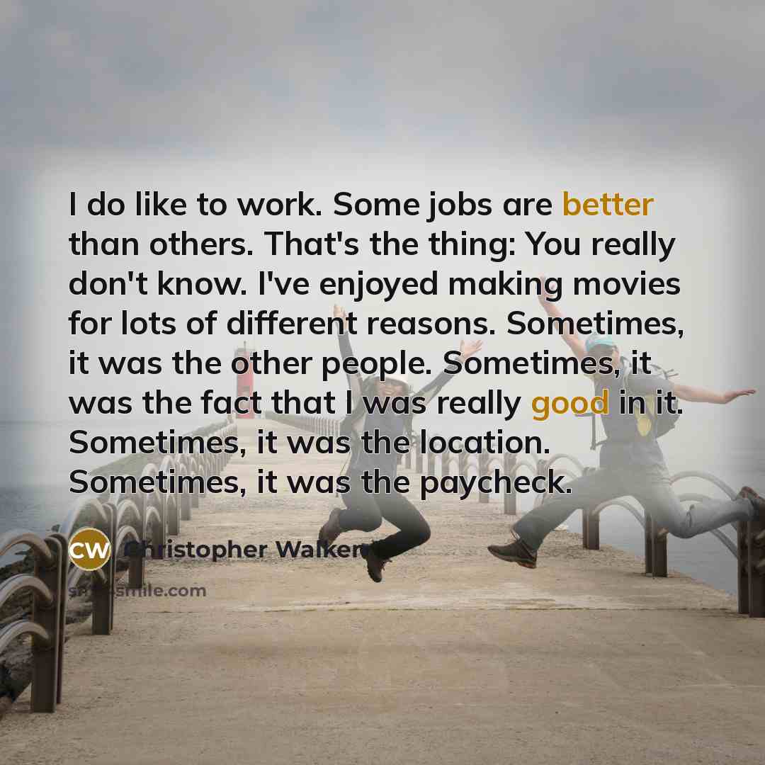 “I do like to work. Some jobs are better than others. That's the thing: You really don't know. I've enjoyed making movies for lots of different reasons. Sometimes, it was the other people. Sometimes, it was the fact that I was really good in it. Sometimes, it was the location. Sometimes, it was the…” quote by Christopher Walken