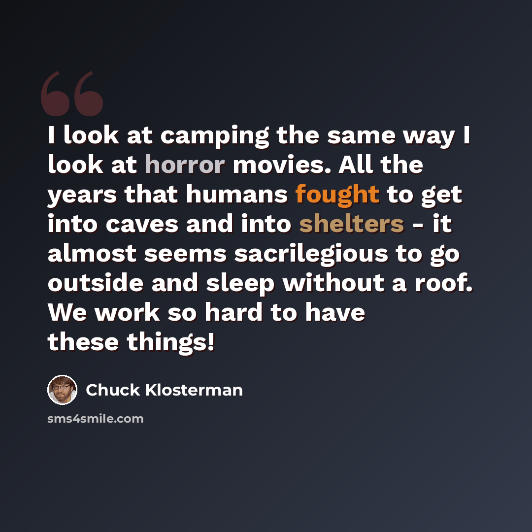 “I look at camping the same way I look at horror movies. All the years that humans fought to get into caves and into shelters - it almost seems sacrilegious to go outside and sleep without a roof. We work so hard to have these things!” quote by Chuck Klosterman
