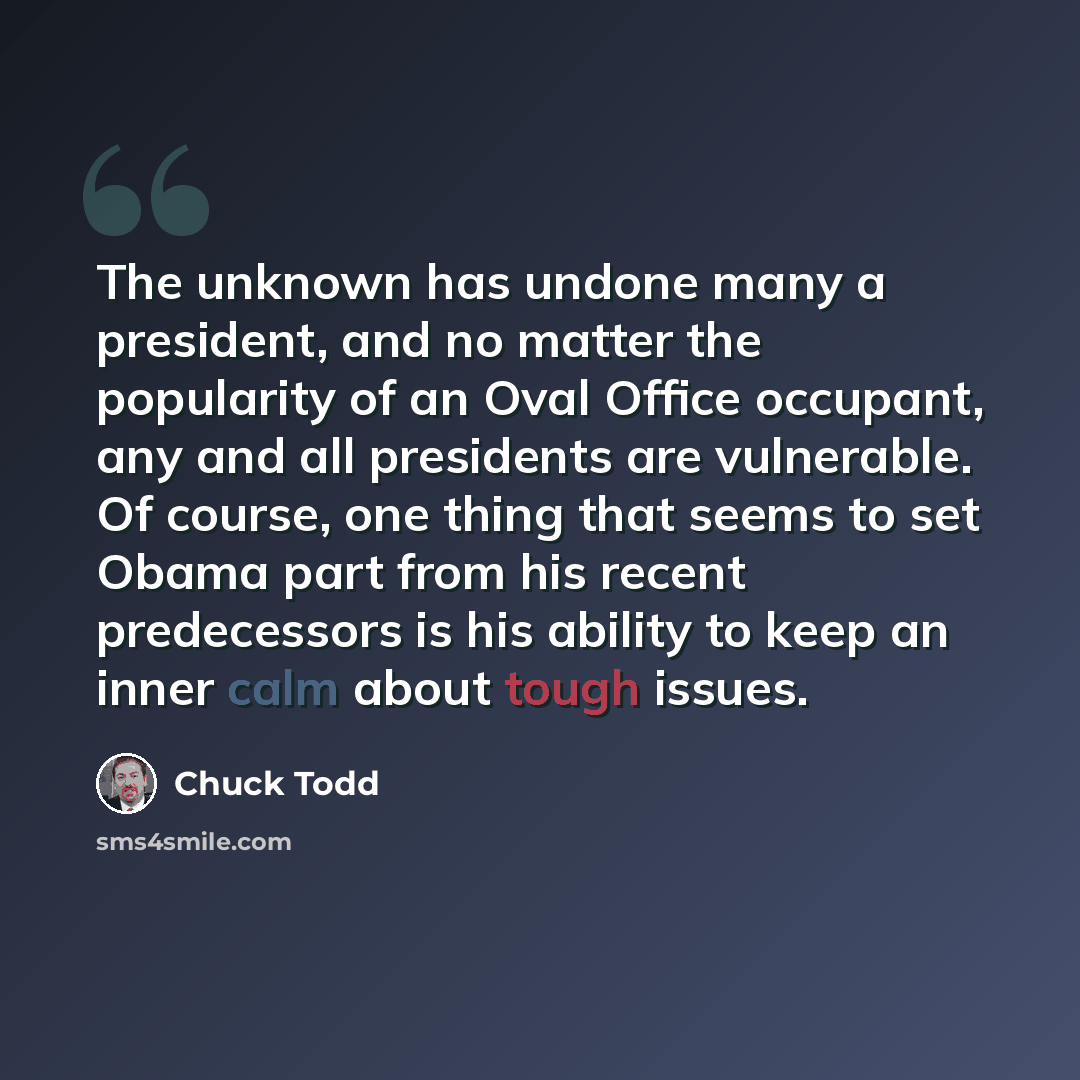 “The unknown has undone many a president, and no matter the popularity of an Oval Office occupant, any and all presidents are vulnerable. Of course, one thing that seems to set Obama part from his recent predecessors is his ability to keep an inner calm about tough issues.” quote by Chuck Todd
