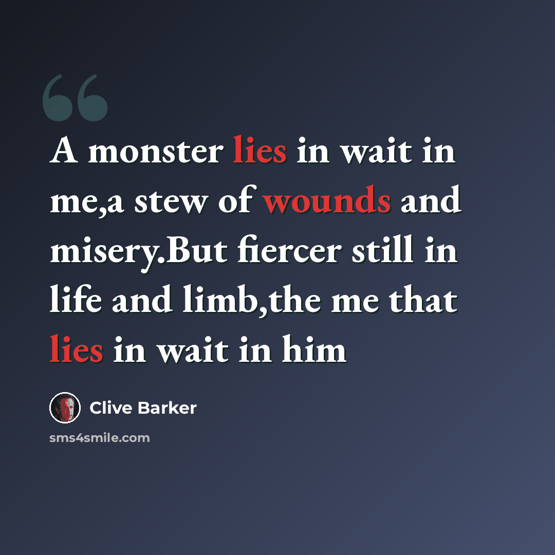 “A monster lies in wait in me,a stew of wounds and misery.But fiercer still in life and limb,the me that lies in wait in him” quote by Clive Barker
