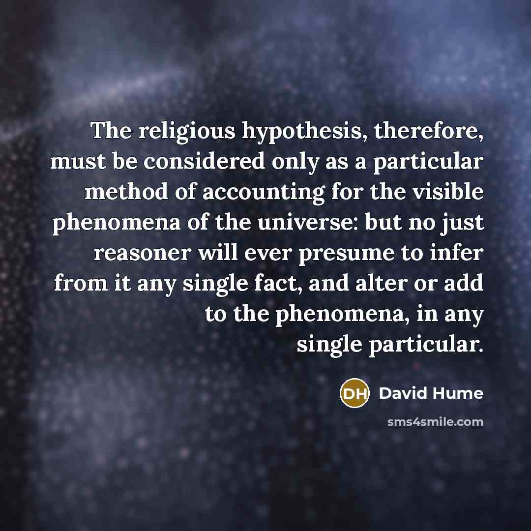 “The religious hypothesis, therefore, must be considered only as a particular method of accounting for the visible phenomena of the universe: but no just reasoner will ever presume to infer from it any single fact, and alter or add to the phenomena, in any single particular.” quote by David Hume