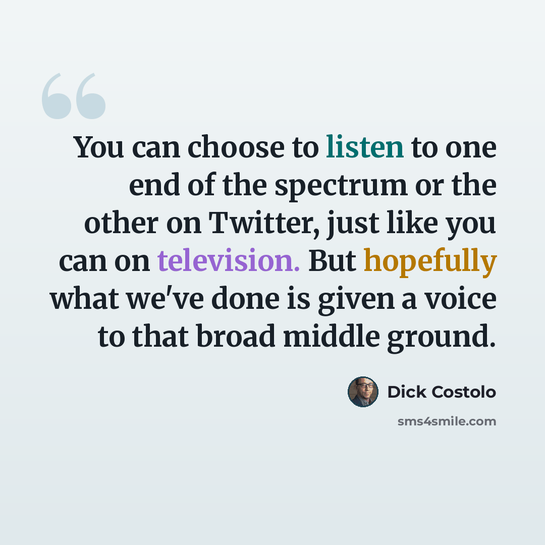“You can choose to listen to one end of the spectrum or the other on Twitter, just like you can on television. But hopefully what we've done is given a voice to that broad middle ground.” quote by Dick Costolo