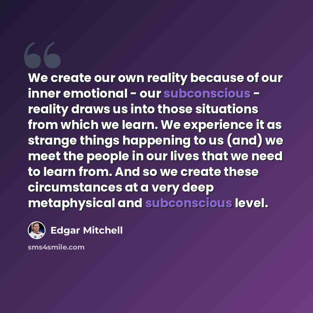 “We create our own reality because of our inner emotional - our subconscious - reality draws us into those situations from which we learn. We experience it as strange things happening to us (and) we meet the people in our lives that we need to learn from. And so we create these circumstances at a…” quote by Edgar Mitchell