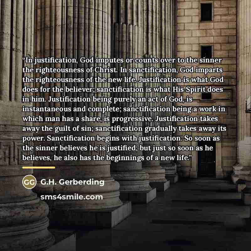 “In justification, God imputes or counts over to the sinner the righteousness of Christ. In sanctification, God imparts the righteousness of the new life. Justification is what God does for the believer; sanctification is what His Spirit does in him. Justification being purely an act of God, is…” quote by G.H. Gerberding