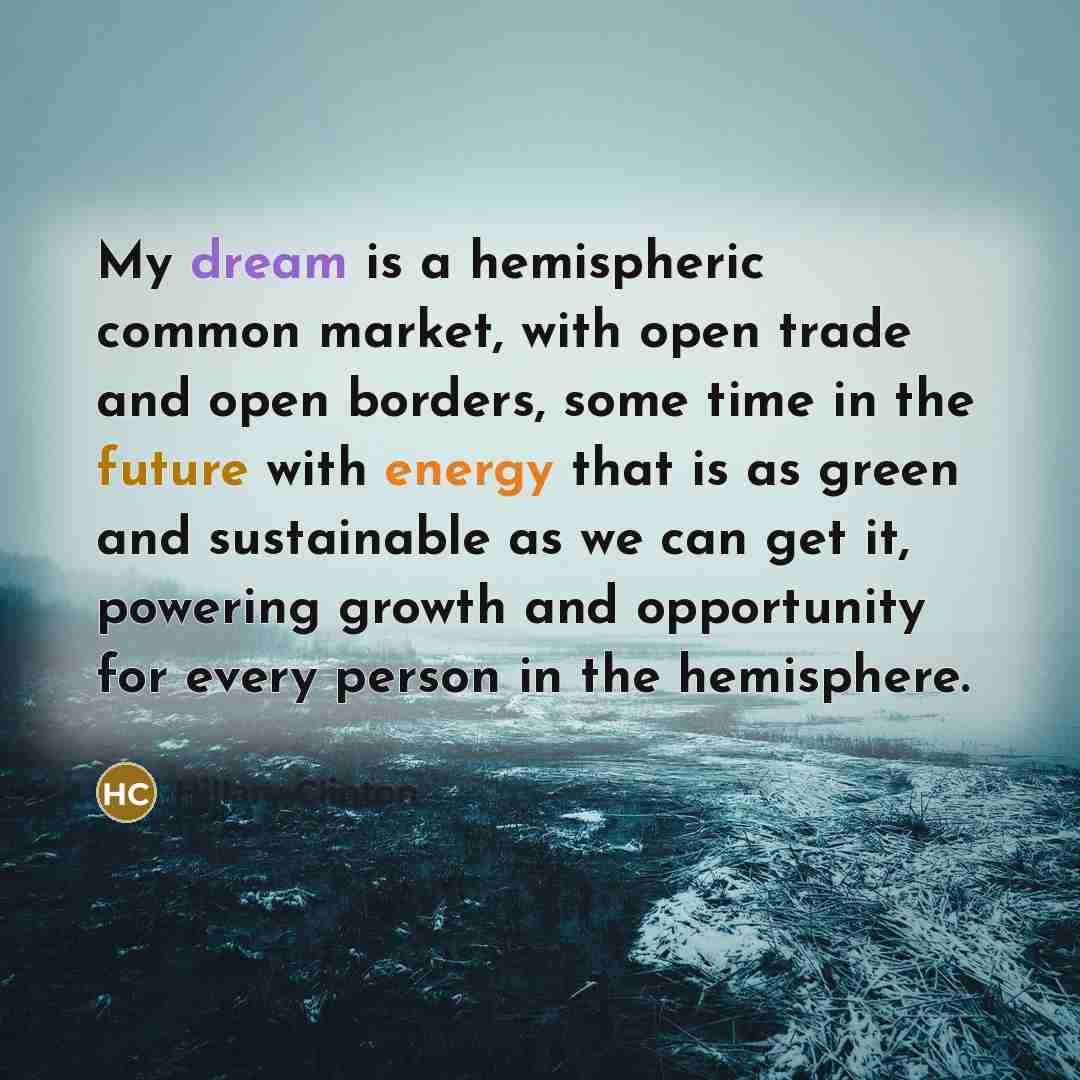 “My dream is a hemispheric common market, with open trade and open borders, some time in the future with energy that is as green and sustainable as we can get it, powering growth and opportunity for every person in the hemisphere.” quote by Hillary Clinton