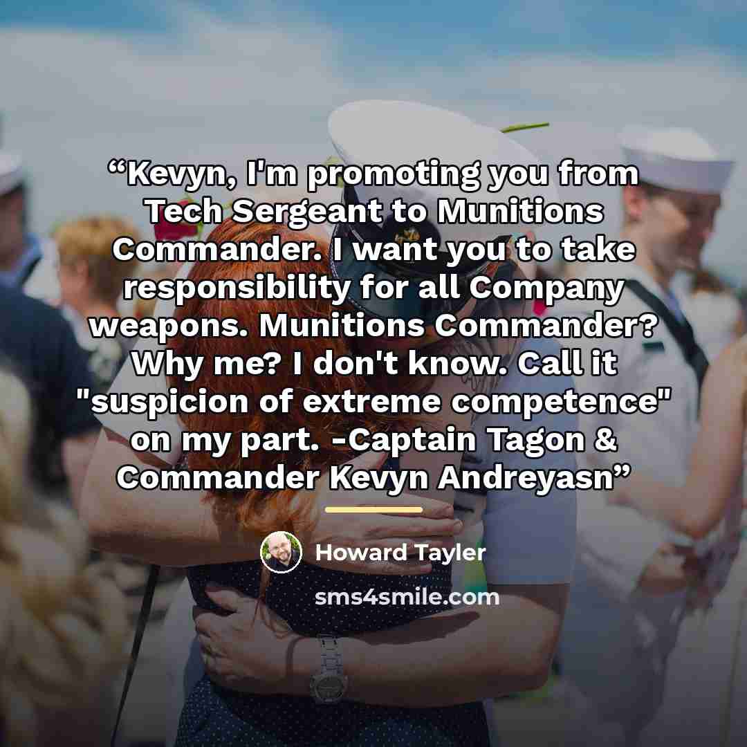 “Kevyn, I'm promoting you from Tech Sergeant to Munitions Commander. I want you to take responsibility for all Company weapons. Munitions Commander? Why me? I don't know. Call it "suspicion of extreme competence" on my part. -Captain Tagon & Commander Kevyn Andreyasn” quote by Howard Tayler