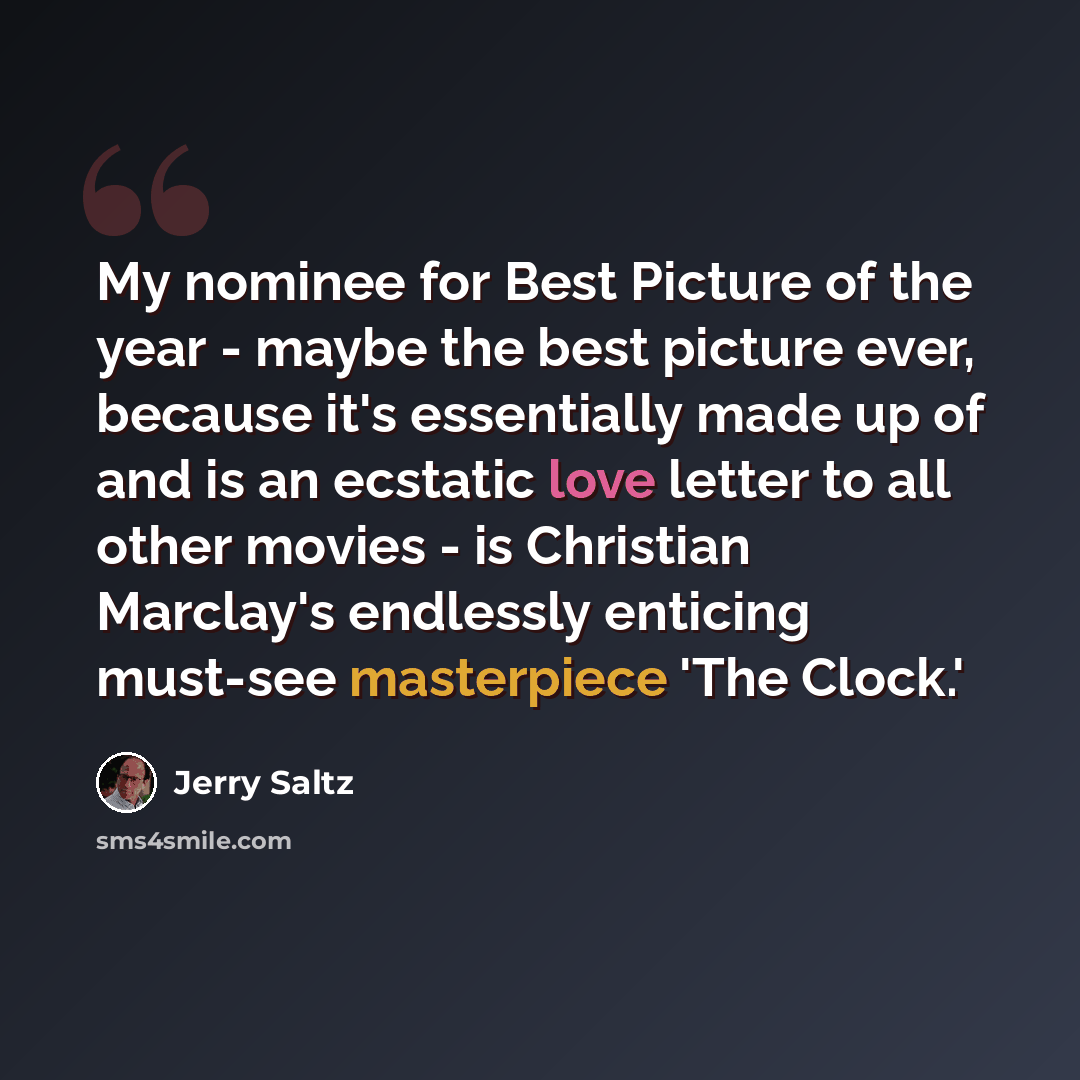 “My nominee for Best Picture of the year - maybe the best picture ever, because it's essentially made up of and is an ecstatic love letter to all other movies - is Christian Marclay's endlessly enticing must-see masterpiece 'The Clock.'” quote by Jerry Saltz