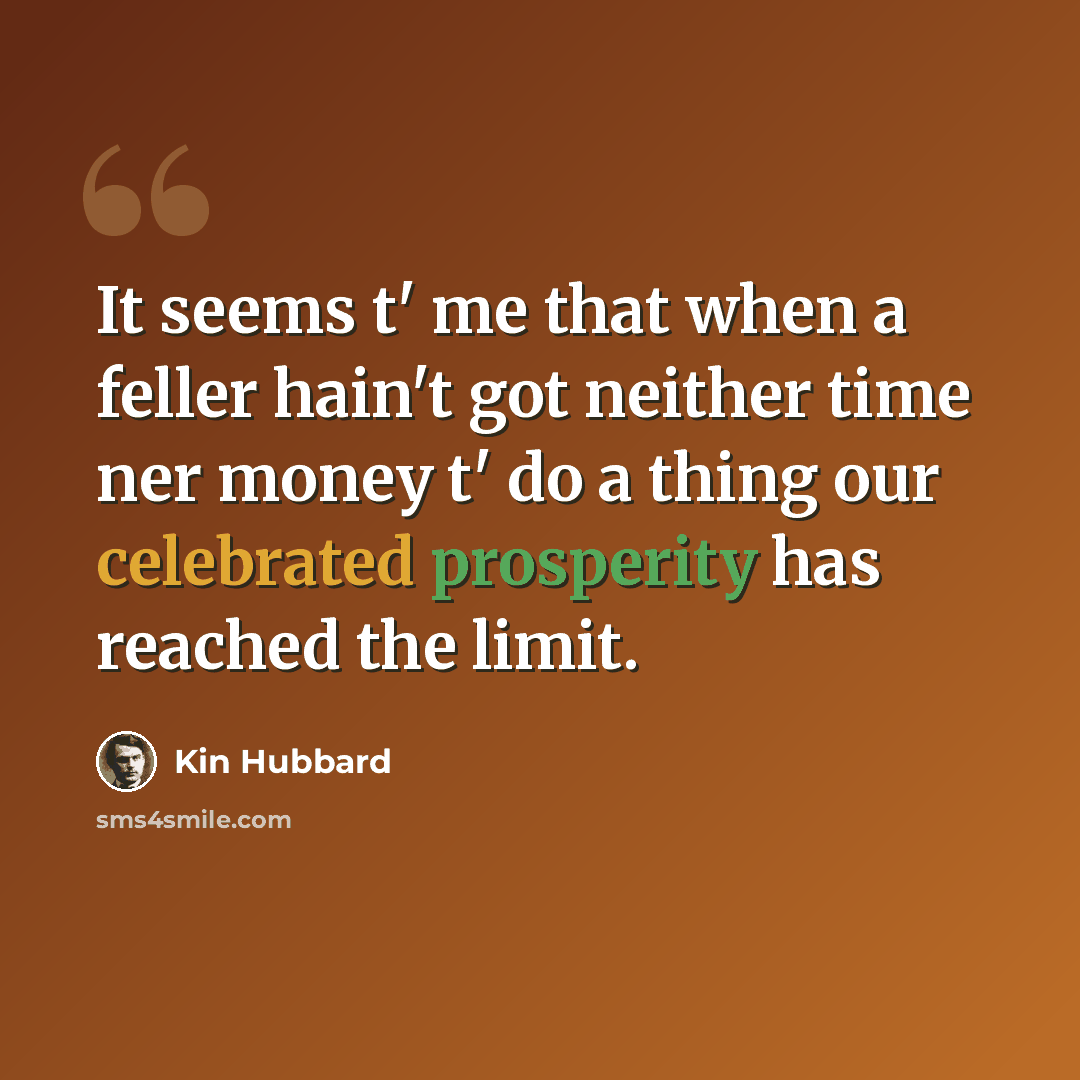 “It seems t' me that when a feller hain't got neither time ner money t' do a thing our celebrated prosperity has reached the limit.” quote by Kin Hubbard