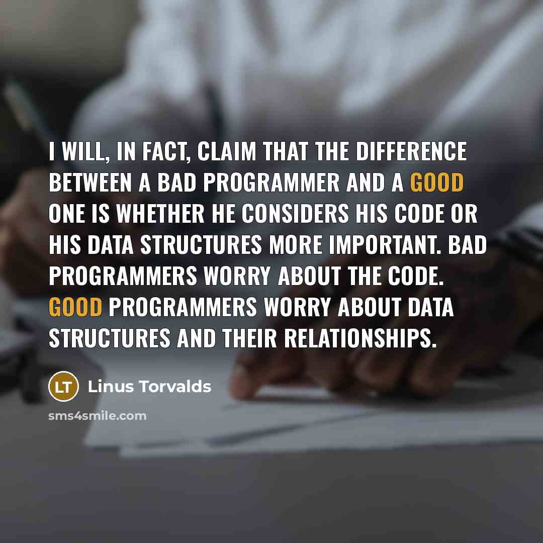“I will, in fact, claim that the difference between a bad programmer and a good one is whether he considers his code or his data structures more important. Bad programmers worry about the code. Good programmers worry about data structures and their relationships.” quote by Linus Torvalds