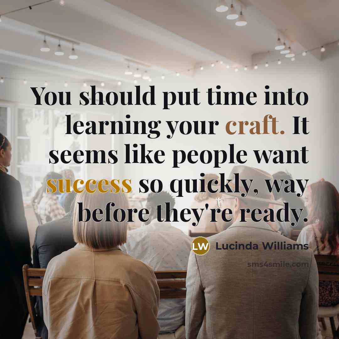 “You should put time into learning your craft. It seems like people want success so quickly, way before they're ready.” quote by Lucinda Williams