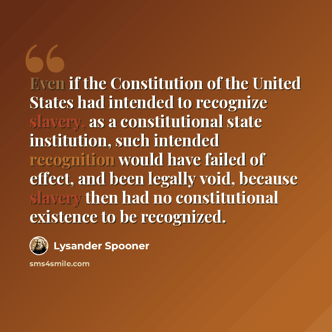 “Even if the Constitution of the United States had intended to recognize slavery, as a constitutional state institution, such intended recognition would have failed of effect, and been legally void, because slavery then had no constitutional existence to be recognized.” quote by Lysander Spooner