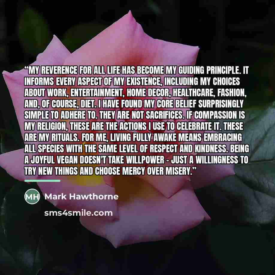 “My reverence for all life has become my guiding principle. It informs every aspect of my existence, including my choices about work, entertainment, home decor, healthcare, fashion, and, of course, diet. I have found my core belief surprisingly simple to adhere to. They are not sacrifices. If…” quote by Mark Hawthorne