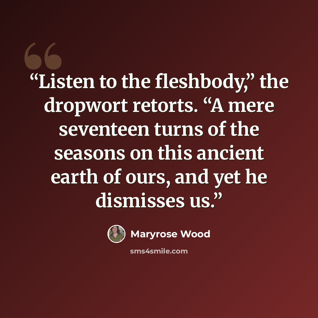 “Listen to the fleshbody,” the dropwort retorts. “A mere seventeen turns of the seasons on this ancient earth of ours, and yet he dismisses us.” quote by Maryrose Wood
