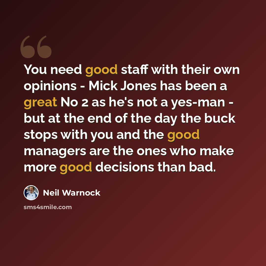 “You need good staff with their own opinions - Mick Jones has been a great No 2 as he's not a yes-man - but at the end of the day the buck stops with you and the good managers are the ones who make more good decisions than bad.” quote by Neil Warnock